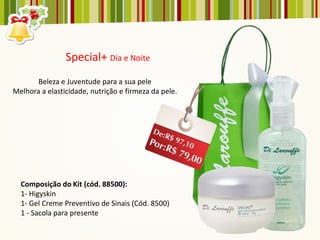 Special+ Dia e Noite
       Beleza e Juventude para a sua pele
Melhora a elasticidade, nutrição e firmeza da pele.




  Composição do Kit (cód. 88500):
  1- Higyskin
  1- Gel Creme Preventivo de Sinais (Cód. 8500)
  1 - Sacola para presente
 