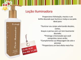 Loção Iluminadora
             Proporciona hidratação, maciez e um
        brilho dourado que ilumina e realça a sua pele.
                         Ideal para:

          *Iluminar seu corpo valorizando decotes,
                            costas,
           braços e pernas com um tom levemente
                          dourado;
              *Prolonga o bronzeado que você
                   conquistou nesse verão;
          *Complementa sua Maquiagem de colo e
                           pescoço
            *Proporciona um leve efeito meia-fina
 