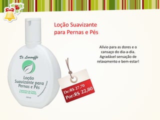 Loção Suavizante
para Pernas e Pés

                  Alívio para as dores e o
                   cansaço do dia-a-dia.
                  Agradável sensação de
                relaxamento e bem-estar!
 