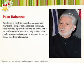 Paco Rabanne
  Este famoso estilista espanhol, consagrado
  mundialmente por ser audacioso e criativo,
  revolucionou a perfumaria fina ao criar a linha
  de perfumes One Million e Lady Million. São
  perfumes que estão entre os maiores de vendas
  desde que foram lançados.




*As marcas citadas são usadas apenas como referência
 