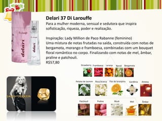 Delari 37 Di Larouffe
Para a mulher moderna, sensual e sedutora que inspira
sofisticação, riqueza, poder e realização.

Inspiração: Lady Million de Paco Rabanne (feminino)
Uma mistura de notas frutadas na saída, construída com notas de
bergamota, morango e framboesa, combinadas com um bouquet
floral romântico no corpo. Finalizando com notas de mel, âmbar,
praline e patchouli.
R$57,80
 