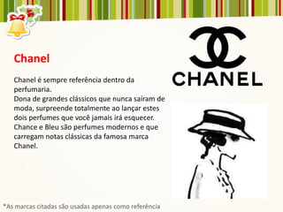 Chanel
   Chanel é sempre referência dentro da
   perfumaria.
   Dona de grandes clássicos que nunca saíram de
   moda, surpreende totalmente ao lançar estes
   dois perfumes que você jamais irá esquecer.
   Chance e Bleu são perfumes modernos e que
   carregam notas clássicas da famosa marca
   Chanel.




*As marcas citadas são usadas apenas como referência
 