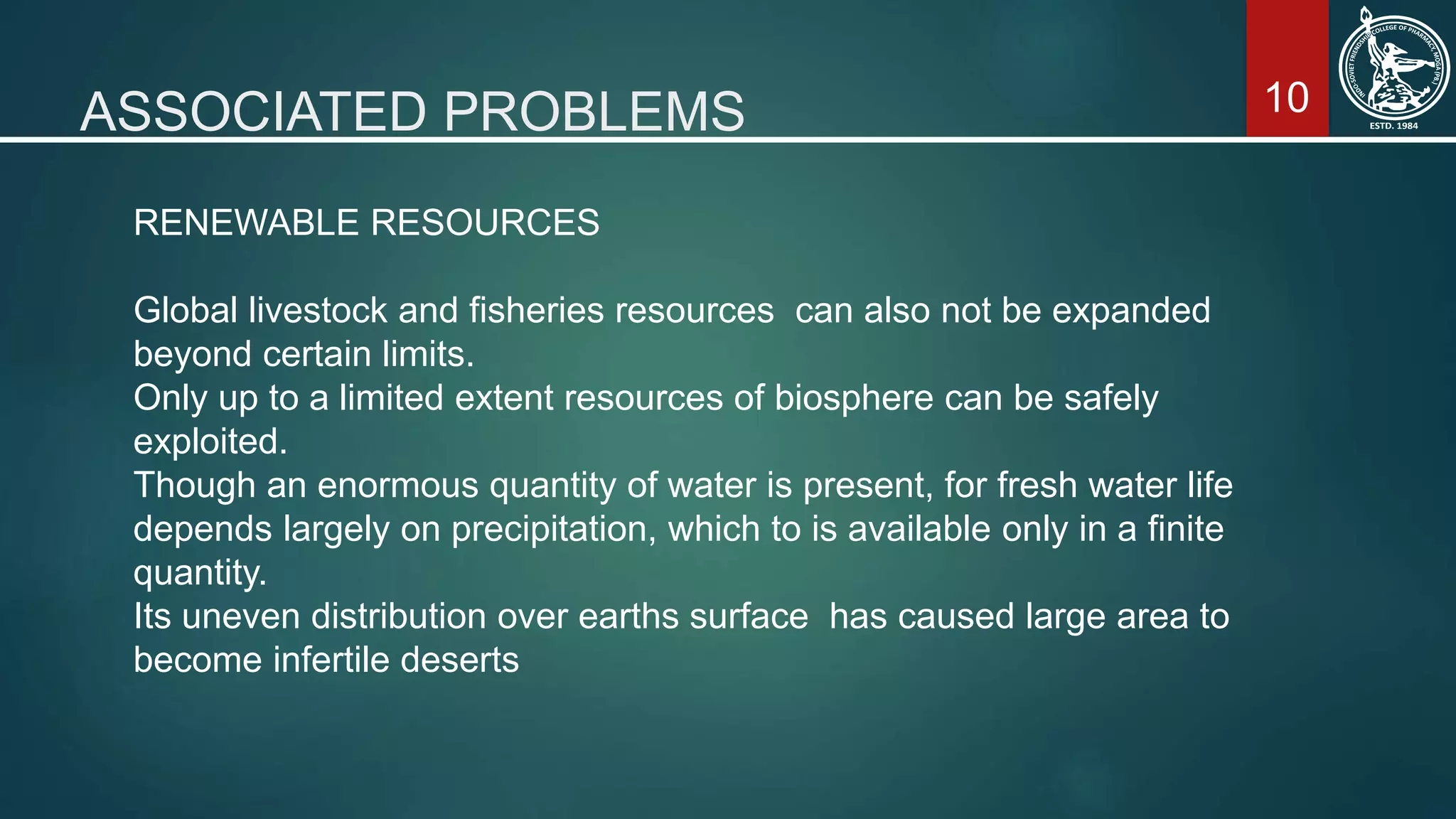 10ASSOCIATED PROBLEMS
RENEWABLE RESOURCES
Global livestock and fisheries resources can also not be expanded
beyond certain limits.
Only up to a limited extent resources of biosphere can be safely
exploited.
Though an enormous quantity of water is present, for fresh water life
depends largely on precipitation, which to is available only in a finite
quantity.
Its uneven distribution over earths surface has caused large area to
become infertile deserts
 