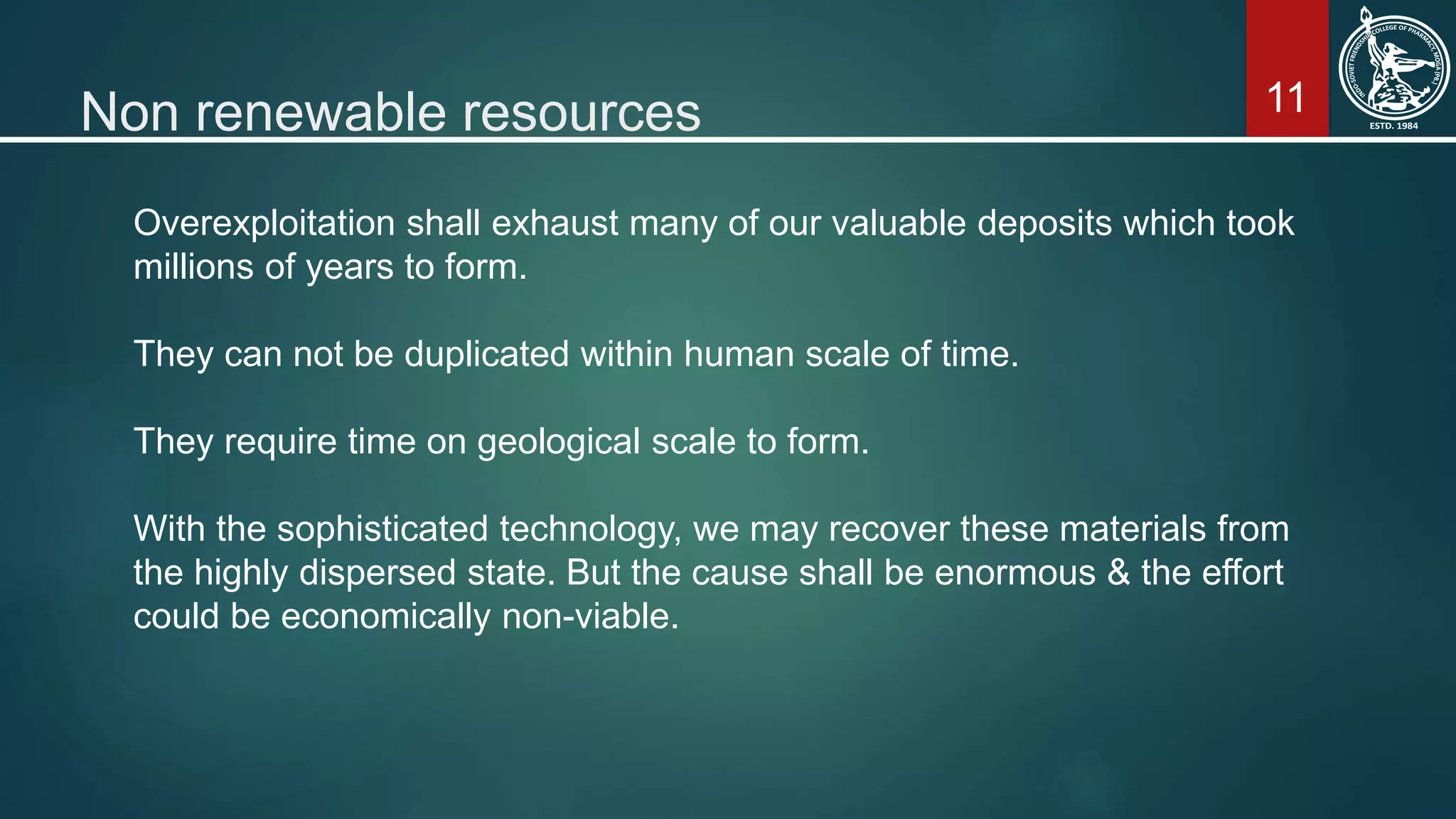 11Non renewable resources
Overexploitation shall exhaust many of our valuable deposits which took
millions of years to form.
They can not be duplicated within human scale of time.
They require time on geological scale to form.
With the sophisticated technology, we may recover these materials from
the highly dispersed state. But the cause shall be enormous & the effort
could be economically non-viable.
 