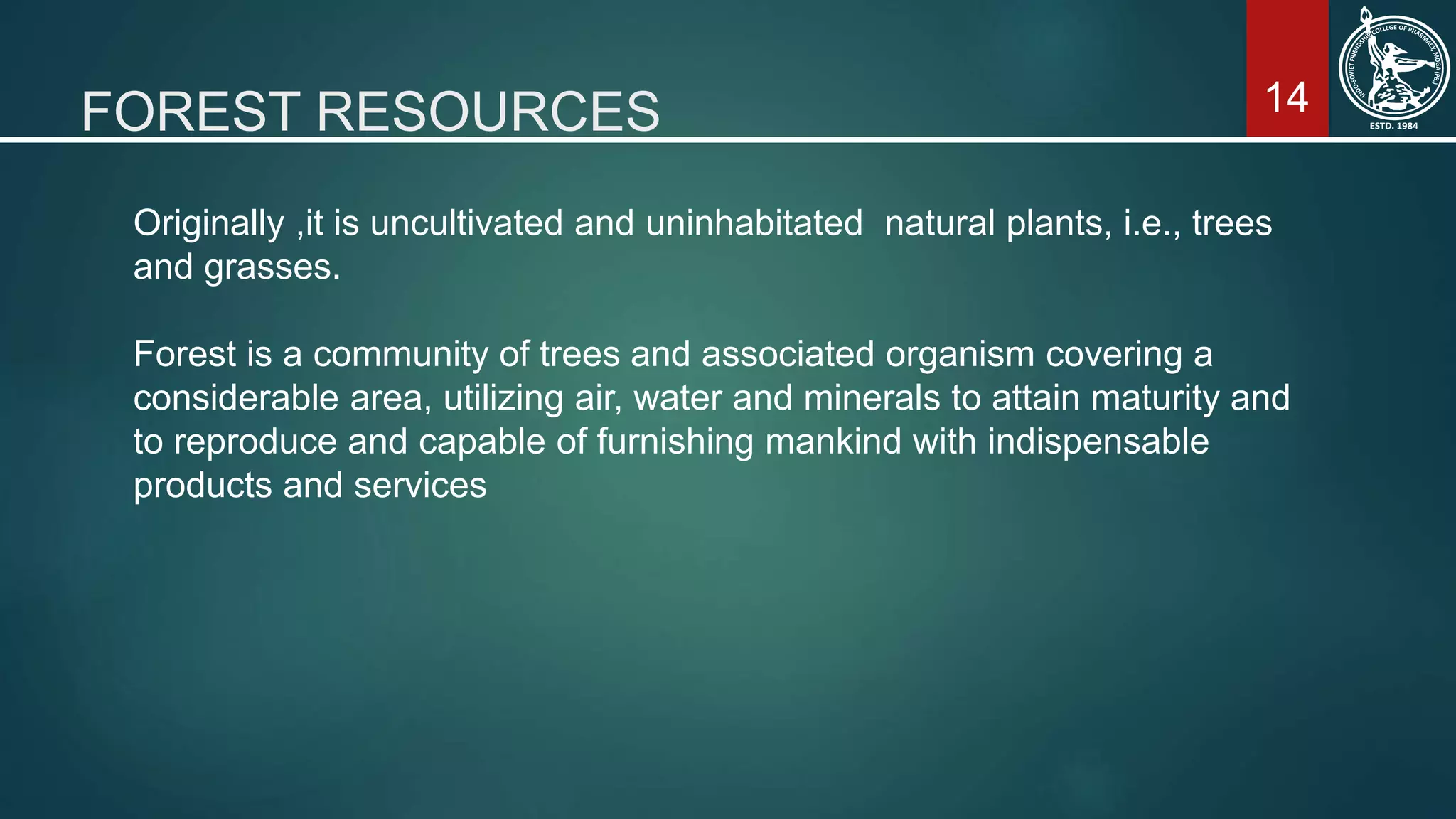 14FOREST RESOURCES
Originally ,it is uncultivated and uninhabitated natural plants, i.e., trees
and grasses.
Forest is a community of trees and associated organism covering a
considerable area, utilizing air, water and minerals to attain maturity and
to reproduce and capable of furnishing mankind with indispensable
products and services
 