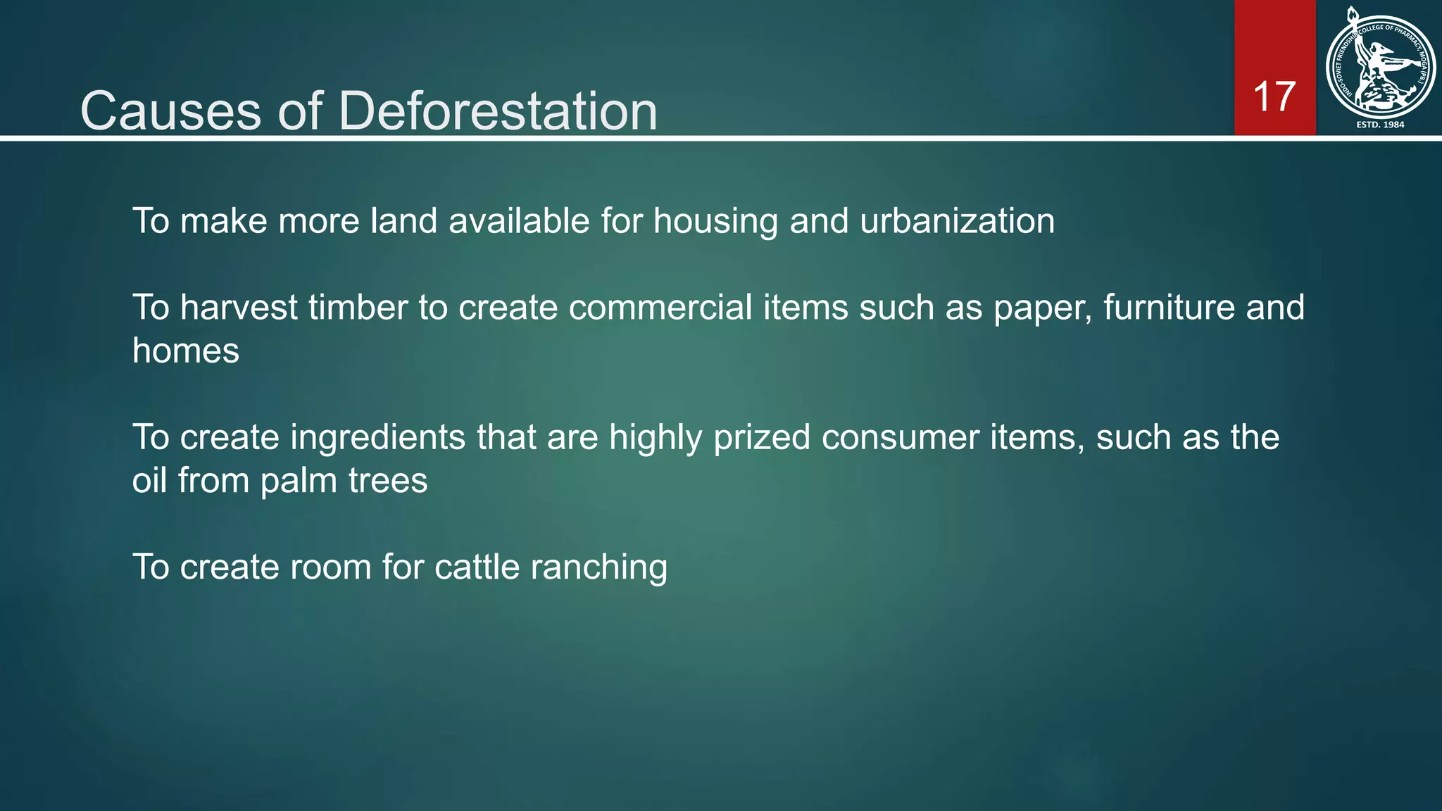 17Causes of Deforestation
To make more land available for housing and urbanization
To harvest timber to create commercial items such as paper, furniture and
homes
To create ingredients that are highly prized consumer items, such as the
oil from palm trees
To create room for cattle ranching
 