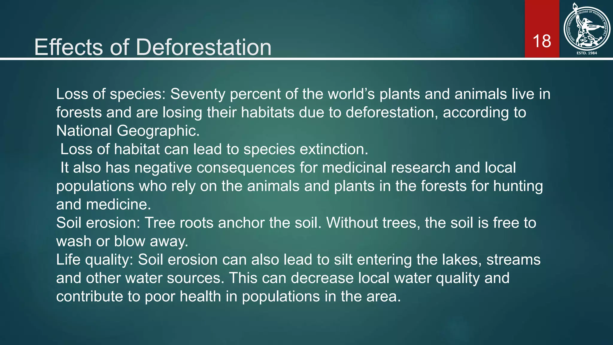 18Effects of Deforestation
Loss of species: Seventy percent of the world’s plants and animals live in
forests and are losing their habitats due to deforestation, according to
National Geographic.
Loss of habitat can lead to species extinction.
It also has negative consequences for medicinal research and local
populations who rely on the animals and plants in the forests for hunting
and medicine.
Soil erosion: Tree roots anchor the soil. Without trees, the soil is free to
wash or blow away.
Life quality: Soil erosion can also lead to silt entering the lakes, streams
and other water sources. This can decrease local water quality and
contribute to poor health in populations in the area.
 