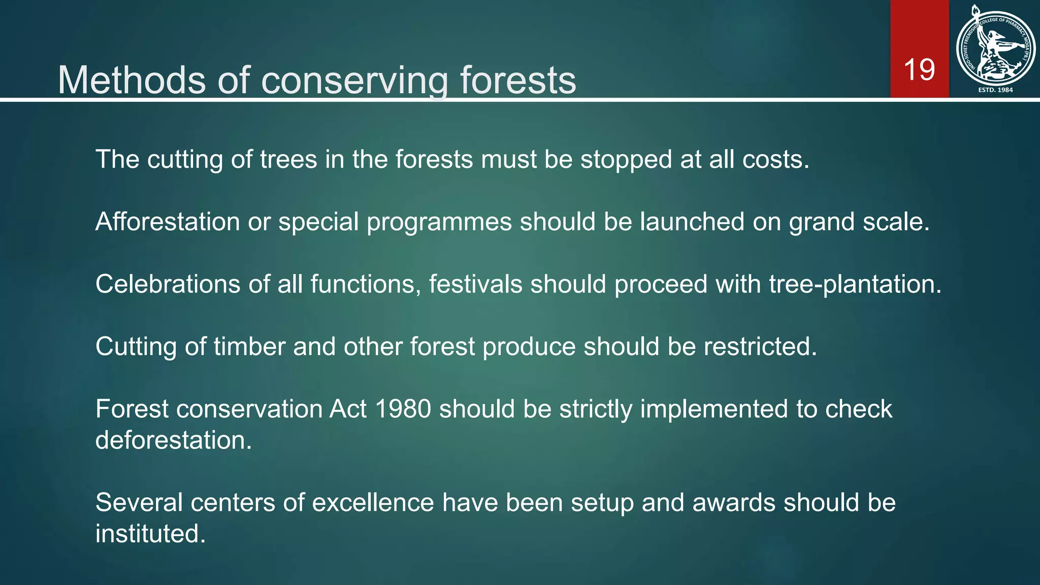 19Methods of conserving forests
The cutting of trees in the forests must be stopped at all costs.
Afforestation or special programmes should be launched on grand scale.
Celebrations of all functions, festivals should proceed with tree-plantation.
Cutting of timber and other forest produce should be restricted.
Forest conservation Act 1980 should be strictly implemented to check
deforestation.
Several centers of excellence have been setup and awards should be
instituted.
 