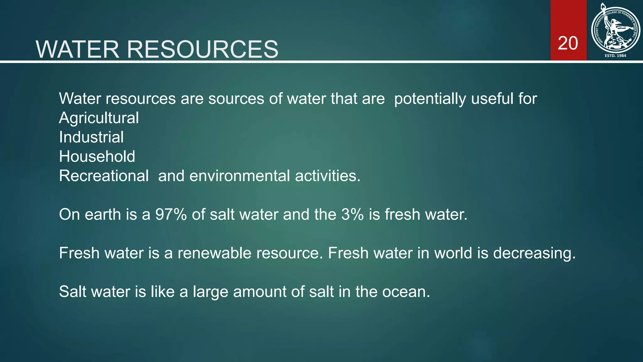 20WATER RESOURCES
Water resources are sources of water that are potentially useful for
Agricultural
Industrial
Household
Recreational and environmental activities.
On earth is a 97% of salt water and the 3% is fresh water.
Fresh water is a renewable resource. Fresh water in world is decreasing.
Salt water is like a large amount of salt in the ocean.
 
