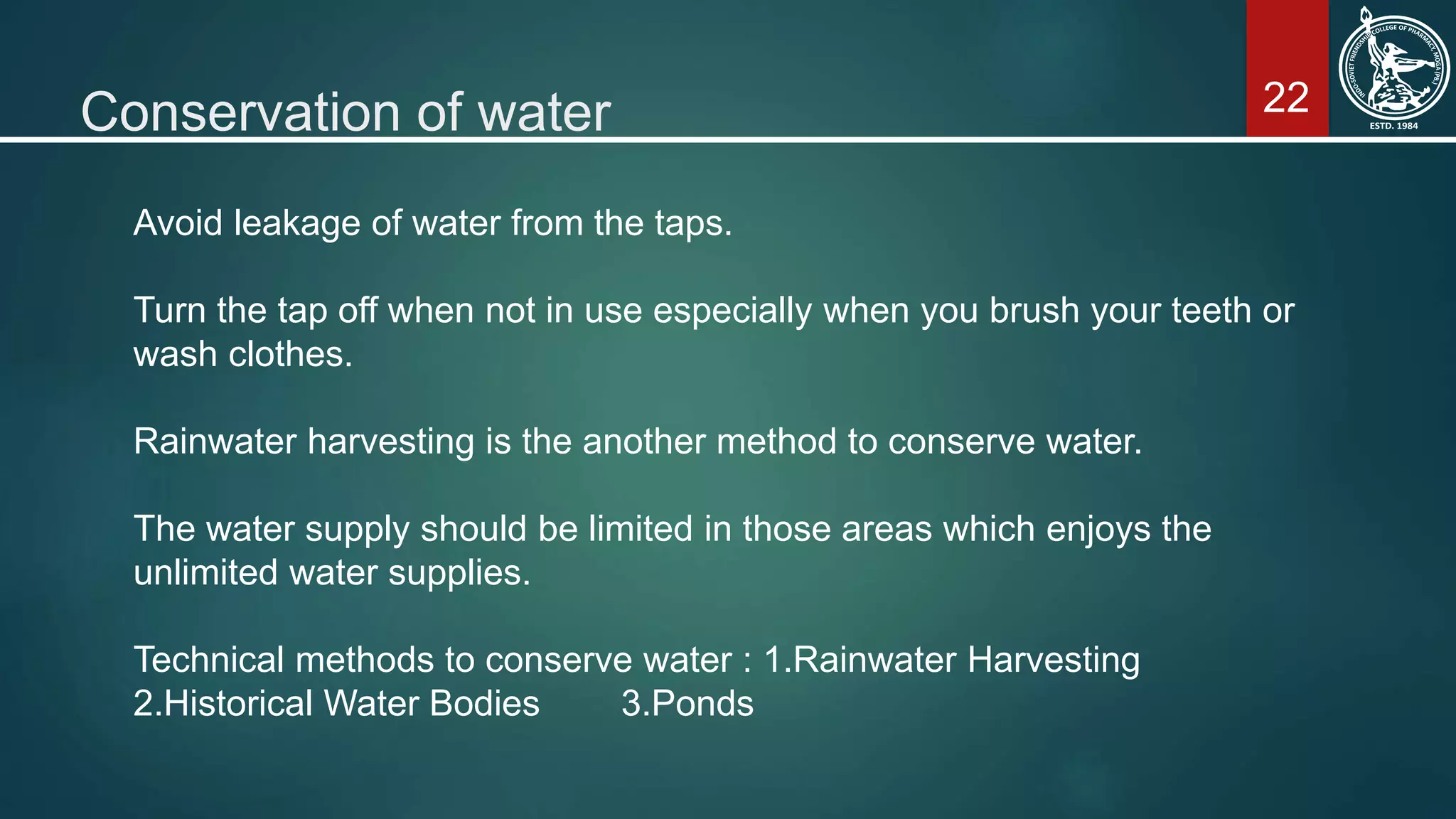 22Conservation of water
Avoid leakage of water from the taps.
Turn the tap off when not in use especially when you brush your teeth or
wash clothes.
Rainwater harvesting is the another method to conserve water.
The water supply should be limited in those areas which enjoys the
unlimited water supplies.
Technical methods to conserve water : 1.Rainwater Harvesting
2.Historical Water Bodies 3.Ponds
 