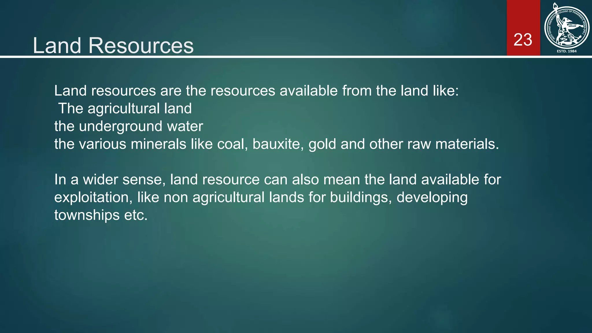 23Land Resources
Land resources are the resources available from the land like:
The agricultural land
the underground water
the various minerals like coal, bauxite, gold and other raw materials.
In a wider sense, land resource can also mean the land available for
exploitation, like non agricultural lands for buildings, developing
townships etc.
 