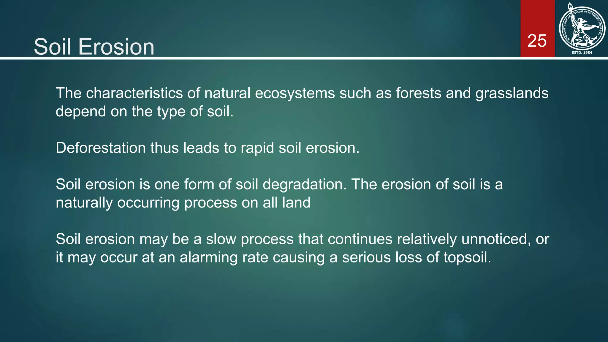 25Soil Erosion
The characteristics of natural ecosystems such as forests and grasslands
depend on the type of soil.
Deforestation thus leads to rapid soil erosion.
Soil erosion is one form of soil degradation. The erosion of soil is a
naturally occurring process on all land
Soil erosion may be a slow process that continues relatively unnoticed, or
it may occur at an alarming rate causing a serious loss of topsoil.
 