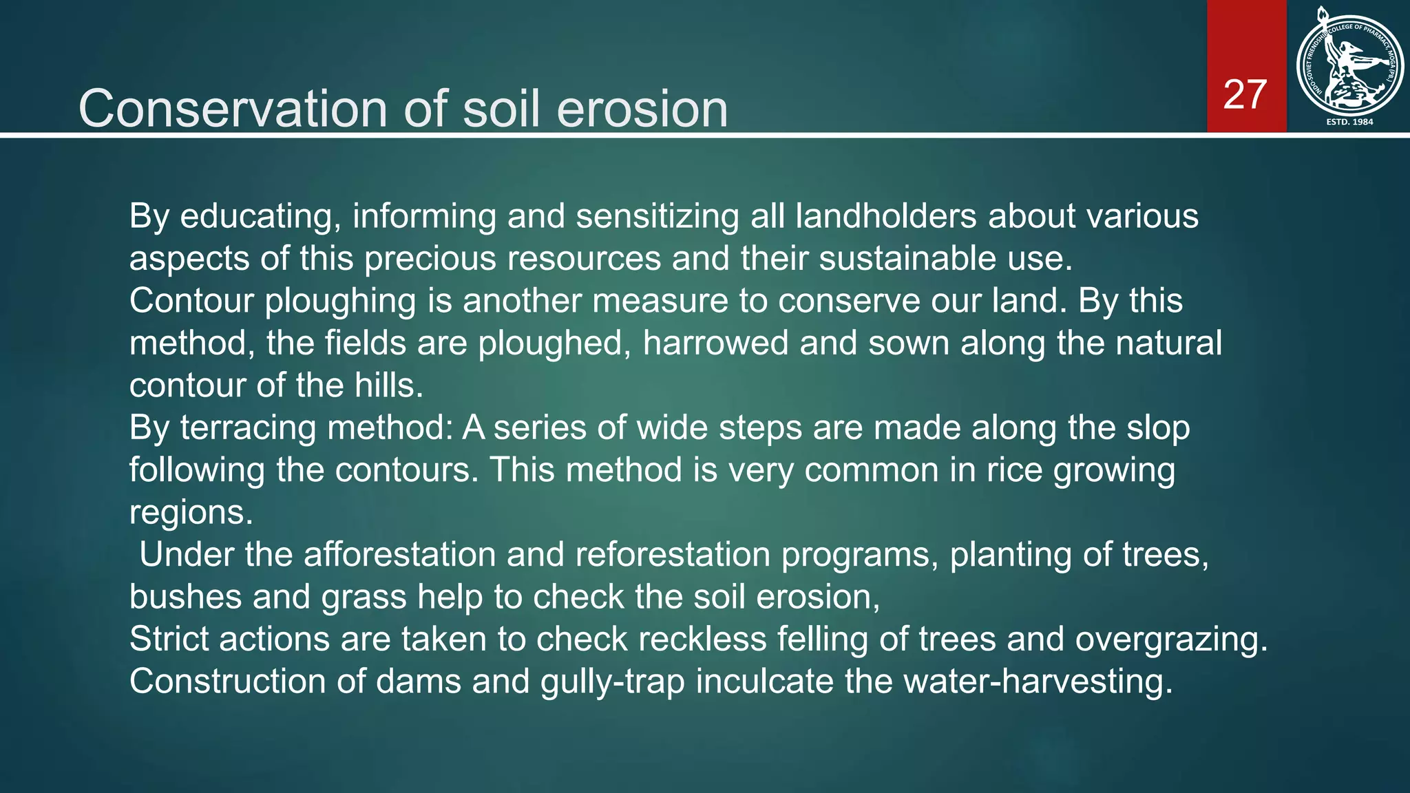 27Conservation of soil erosion
By educating, informing and sensitizing all landholders about various
aspects of this precious resources and their sustainable use.
Contour ploughing is another measure to conserve our land. By this
method, the fields are ploughed, harrowed and sown along the natural
contour of the hills.
By terracing method: A series of wide steps are made along the slop
following the contours. This method is very common in rice growing
regions.
Under the afforestation and reforestation programs, planting of trees,
bushes and grass help to check the soil erosion,
Strict actions are taken to check reckless felling of trees and overgrazing.
Construction of dams and gully-trap inculcate the water-harvesting.
 