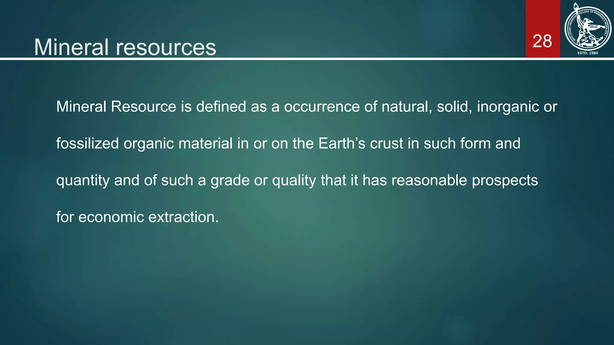 28Mineral resources
Mineral Resource is defined as a occurrence of natural, solid, inorganic or
fossilized organic material in or on the Earth’s crust in such form and
quantity and of such a grade or quality that it has reasonable prospects
for economic extraction.
 