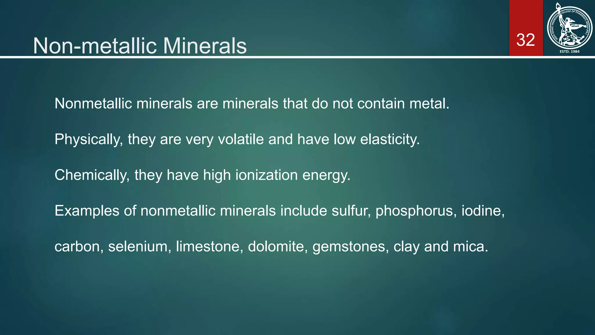 32Non-metallic Minerals
Nonmetallic minerals are minerals that do not contain metal.
Physically, they are very volatile and have low elasticity.
Chemically, they have high ionization energy.
Examples of nonmetallic minerals include sulfur, phosphorus, iodine,
carbon, selenium, limestone, dolomite, gemstones, clay and mica.
 