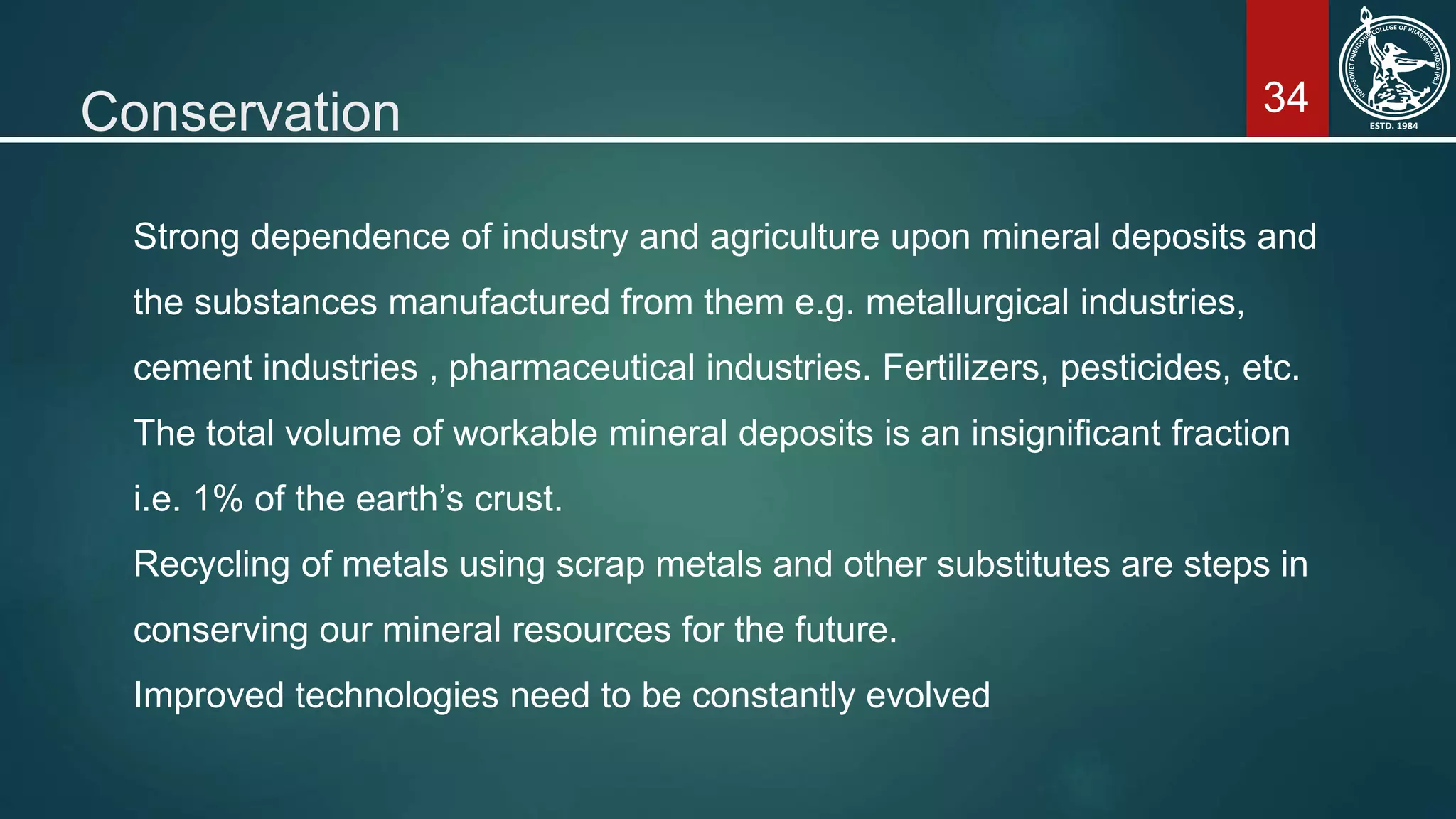 34Conservation
Strong dependence of industry and agriculture upon mineral deposits and
the substances manufactured from them e.g. metallurgical industries,
cement industries , pharmaceutical industries. Fertilizers, pesticides, etc.
The total volume of workable mineral deposits is an insignificant fraction
i.e. 1% of the earth’s crust.
Recycling of metals using scrap metals and other substitutes are steps in
conserving our mineral resources for the future.
Improved technologies need to be constantly evolved
 