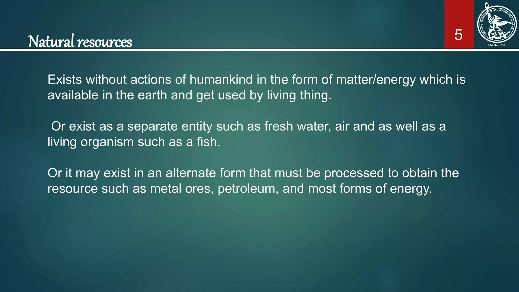 5Natural resources
Exists without actions of humankind in the form of matter/energy which is
available in the earth and get used by living thing.
Or exist as a separate entity such as fresh water, air and as well as a
living organism such as a fish.
Or it may exist in an alternate form that must be processed to obtain the
resource such as metal ores, petroleum, and most forms of energy.
 