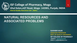 NATURAL RESOURCES AND
ASSOCIATED PROBLEMS
SUKHBIR KAUR
ASSOCIATE PROFESSOR
DEPT. OF QUALITY ASSURANCE
ISF COLLEGE OF PHARMACY
WEBSITE: - WWW.ISFCP.ORG
EMAIL: k_sukhbir@yahoo.co.in
ISF College of Pharmacy, Moga
Ghal Kalan,nGT Road, Moga- 142001, Punjab, INDIA
Internal Quality Assurance Cell - (IQAC)
1
 