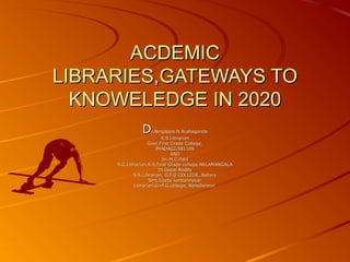 ACDEMICACDEMIC
LIBRARIES,GATEWAYS TOLIBRARIES,GATEWAYS TO
KNOWELEDGE IN 2020KNOWELEDGE IN 2020
DDr.Ningappa.N.Arabagondar.Ningappa.N.Arabagonda
S.S.LibrarianS.S.Librarian
Govt.First Grade College,Govt.First Grade College,
BYADAGI-581106BYADAGI-581106
ANDAND
Sri.M.C.PatilSri.M.C.Patil
S.G.Librarian,S.S.First Grade college.NELAMANGALAS.G.Librarian,S.S.First Grade college.NELAMANGALA
Dr.Gopal ReddyDr.Gopal Reddy
S.S.Librarian, G.F.G.COLLEGE,,BellaryS.S.Librarian, G.F.G.COLLEGE,,Bellary
Smt.Geeta kotttennavarSmt.Geeta kotttennavar
Librarian,G>F.G.college, Ranebennur.Librarian,G>F.G.college, Ranebennur.
 
