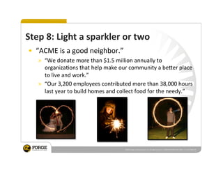  ©2010	
  Forge	
  Communica2ons,	
  LLC.	
  All	
  rights	
  reserved.	
  |	
  PRESENTATION	
  TO	
  NC	
  PRSA	
  |	
  11.3.10|	
  PAGE	
  38	
  
Step	
  8:	
  Light	
  a	
  sparkler	
  or	
  two	
  
•  “ACME	
  is	
  a	
  good	
  neighbor.”	
  
»  “We	
  donate	
  more	
  than	
  $1.5	
  million	
  annually	
  to	
  
organiza2ons	
  that	
  help	
  make	
  our	
  community	
  a	
  be_er	
  place	
  
to	
  live	
  and	
  work.”	
  
»  “Our	
  3,200	
  employees	
  contributed	
  more	
  than	
  38,000	
  hours	
  
last	
  year	
  to	
  build	
  homes	
  and	
  collect	
  food	
  for	
  the	
  needy.”	
  
 