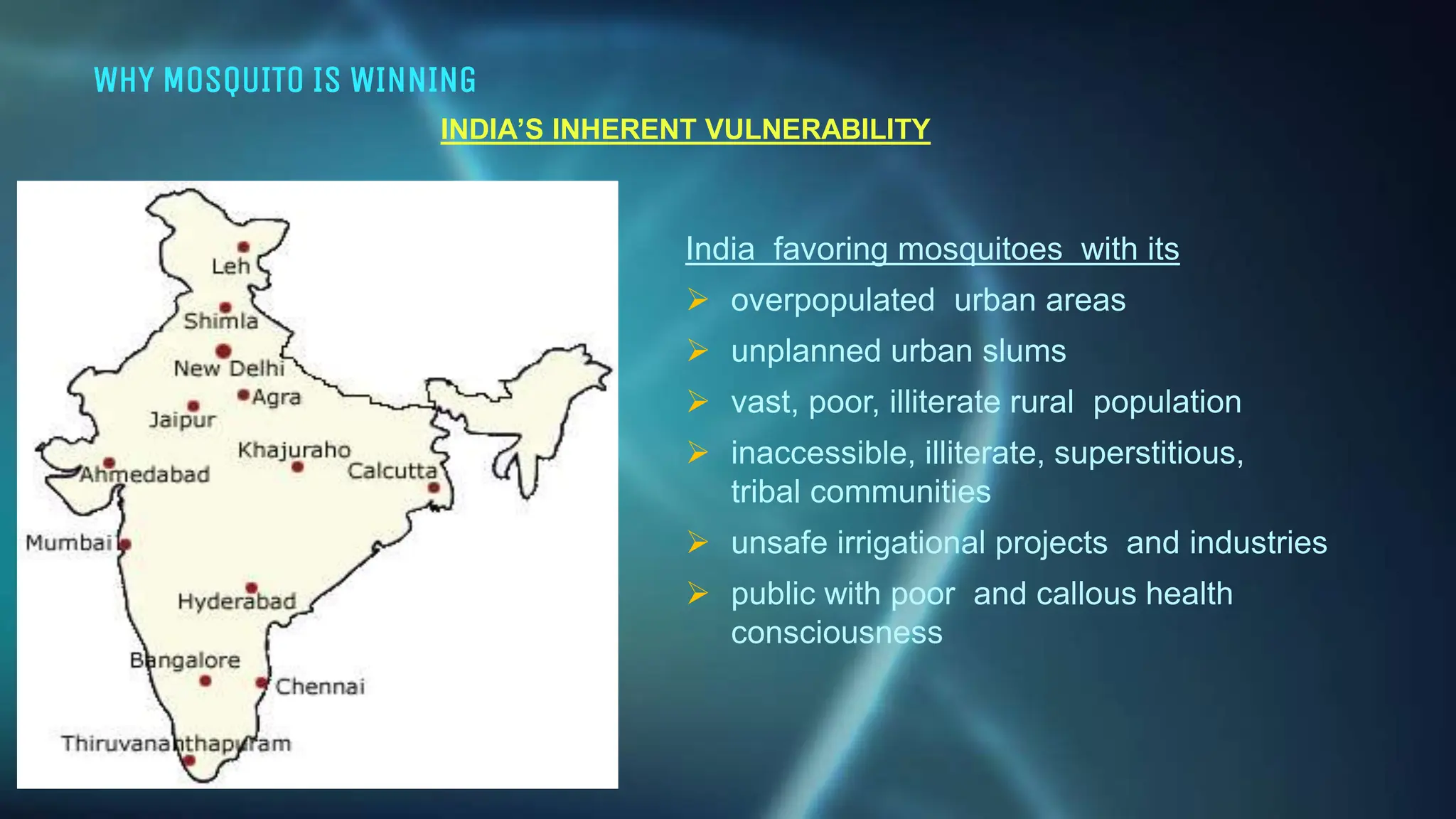 WHY MOSQUITO IS WINNING
INDIA’S INHERENT VULNERABILITY
India favoring mosquitoes with its
 overpopulated urban areas
 unplanned urban slums
 vast, poor, illiterate rural population
 inaccessible, illiterate, superstitious,
tribal communities
 unsafe irrigational projects and industries
 public with poor and callous health
consciousness
 