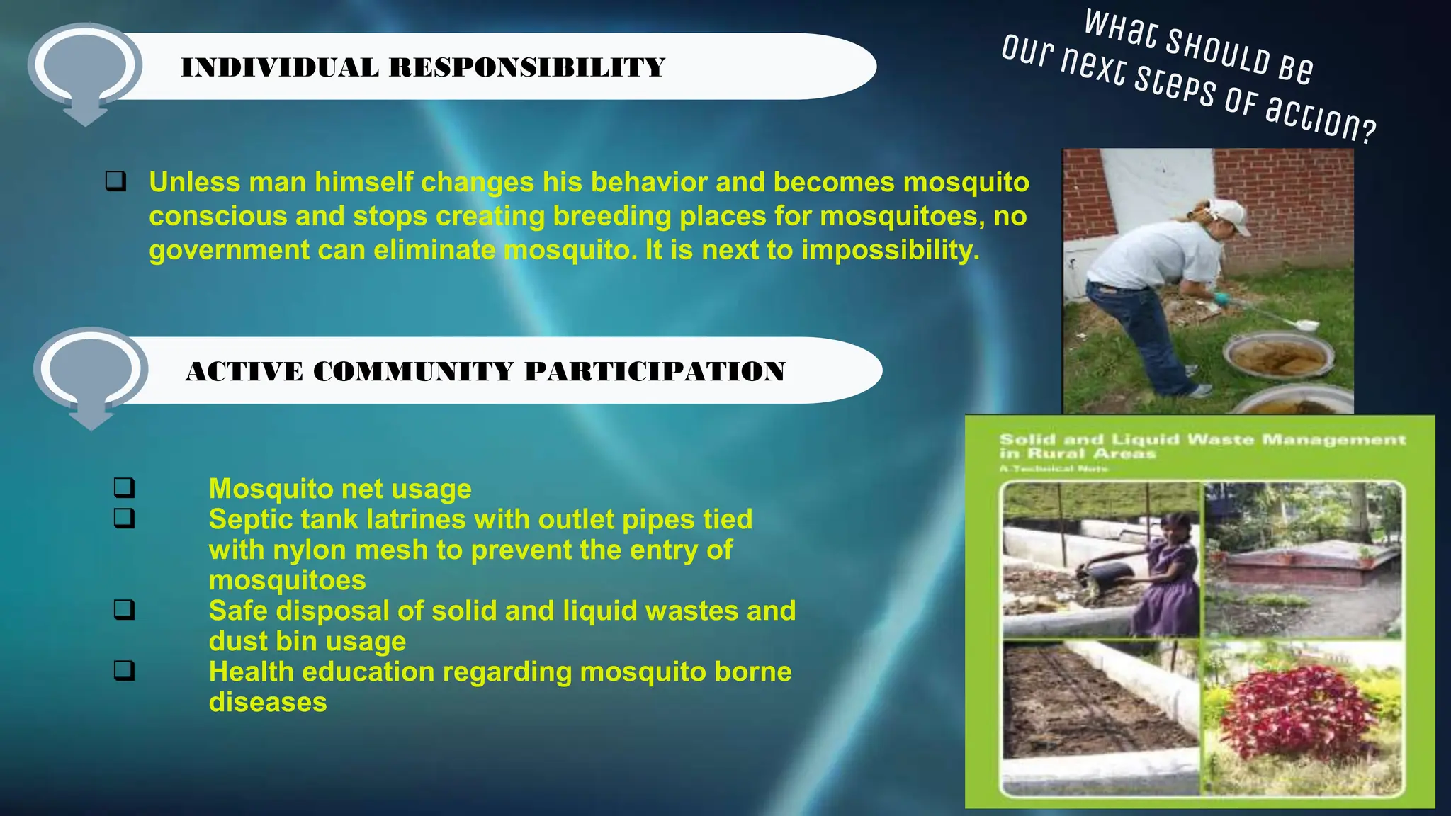 Unless man himself changes his behavior and becomes mosquito
conscious and stops creating breeding places for mosquitoes, no
government can eliminate mosquito. It is next to impossibility.
Active Community participation
 Mosquito net usage
 Septic tank latrines with outlet pipes tied
with nylon mesh to prevent the entry of
mosquitoes
 Safe disposal of solid and liquid wastes and
dust bin usage
 Health education regarding mosquito borne
diseases
INDIVIDUAL RESPONSIBILITY
ACTIVE COMMUNITY PARTICIPATION
 