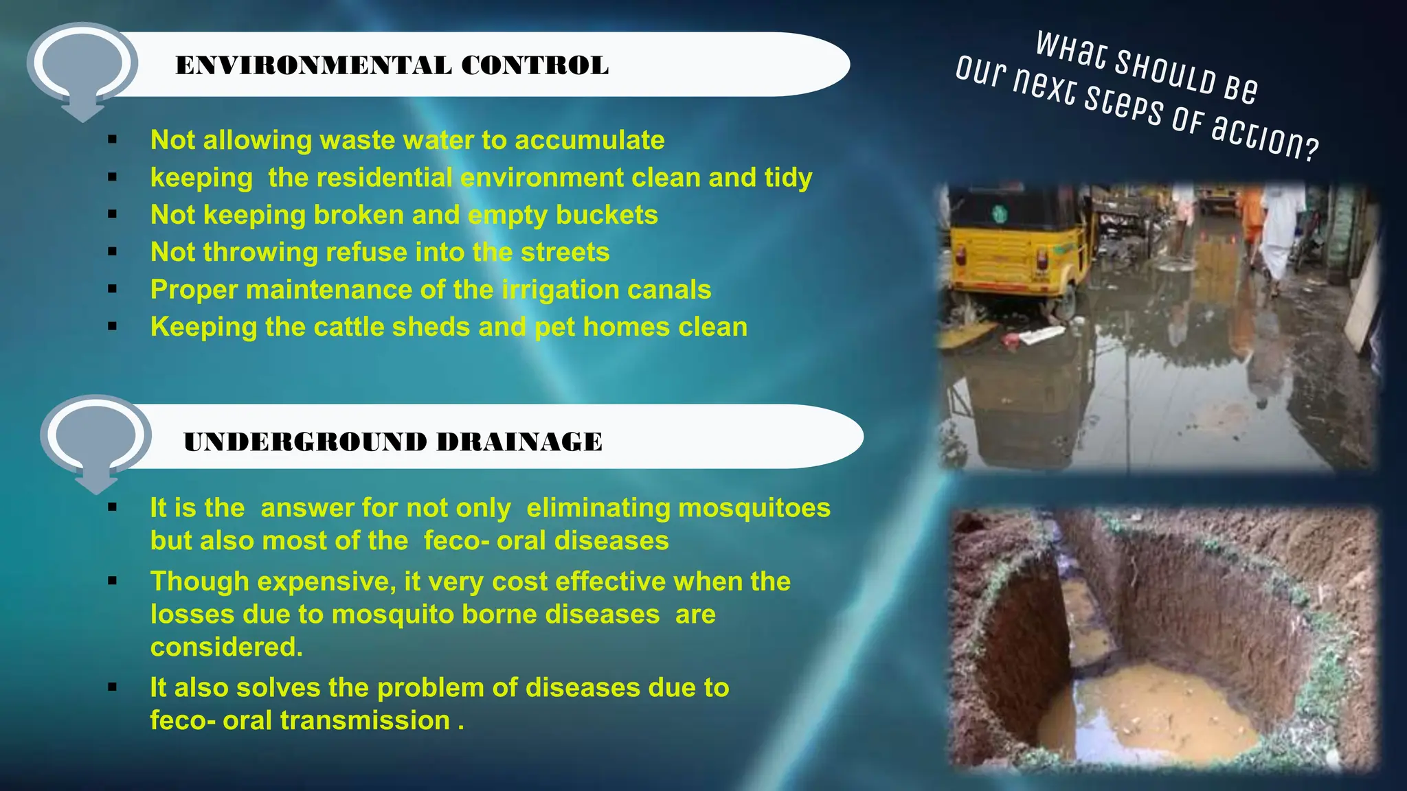  Not allowing waste water to accumulate
 keeping the residential environment clean and tidy
 Not keeping broken and empty buckets
 Not throwing refuse into the streets
 Proper maintenance of the irrigation canals
 Keeping the cattle sheds and pet homes clean
 It is the answer for not only eliminating mosquitoes
but also most of the feco- oral diseases
 Though expensive, it very cost effective when the
losses due to mosquito borne diseases are
considered.
 It also solves the problem of diseases due to
feco- oral transmission .
ENVIRONMENTAL CONTROL
UNDERGROUND DRAINAGE
 