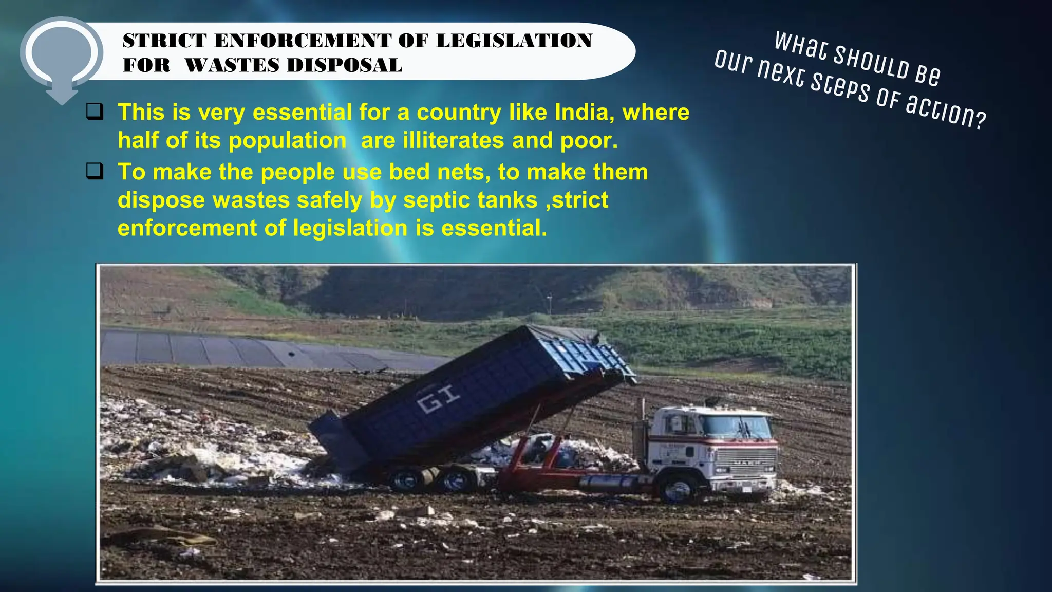  This is very essential for a country like India, where
half of its population are illiterates and poor.
 To make the people use bed nets, to make them
dispose wastes safely by septic tanks ,strict
enforcement of legislation is essential.
STRICT ENFORCEMENT OF LEGISLATION
FOR WASTES DISPOSAL
 
