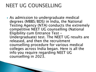 As admission to undergraduate medical
degrees (MBBS/BDS) in India, the National
Testing Agency (NTA) conducts the extremely
competitive NEET UG counselling (National
Eligibility cum Entrance Test -
Undergraduate) test. The NEET UG results are
released, and then the recruitment
counselling procedure for various medical
colleges across India began. Here is all the
info you require regarding NEET UG
counselling in 2023.
 