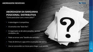 ABORDAGEM DA BARGANHA
POSICIONAL: DISTRIBUTIVA
“Como posso ﬁcar com a maior fa>a?”
• A abordagem é competitiva.
• O conceito é de “bolo fixo”.
• A negociação se dá sobre posições, termos,
condições, etc.
• Pode se tornar uma “batalha de vontades”.
• Trata de diminuir o gap entre as posições das partes.
• Usa-se concessões ou trocas para chegar a um acordo.
ABORDAGENS NEGOCIAIS
 