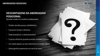 DESVANTAGENS DA ABORDAGEM
POSICIONAL
Quando usada em cenários inadequados
• Produz acordos pouco saOsfatórios.
• Consome tempo e dinheiro.
• Pode prejudicar o relacionamento.
• É pouco eﬁciente quando envolve múlOplas partes.
• Um esOlo áspero ou duro dominará um esOlo afável.
• Deixa ganhos potenciais em cima da mesa.
ABORDAGENS NEGOCIAIS
 