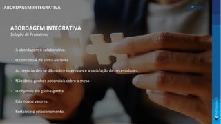 ABORDAGEM INTEGRATIVA
Solução de Problemas
• A abordagem é colaborativa.
• O conceito é da soma-variável.
• As negociações se dão sobre interesses e a satisfação de necessidades.
• Não deixa ganhos potenciais sobre a mesa.
• O objetivo é o ganha-ganha.
• Cria novos valores.
• Fortalece o relacionamento.
ABORDAGEM INTEGRATIVA
 