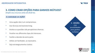 3. COMO CRIAR OPÇÕES PARA GANHOS MÚTUOS?
Amplie seus recursos antes de dividi-los.
A cria=vidade em AÇÃO!
• Uma opção não é um compromisso.
• Use técnicas de brainstorming.
• Analise as questões sob perspectivas diversas.
• Focalize nos diferentes tipos de interesses.
• Facilite a decisão da outra parte.
• Utilize um facilitador, se necessário.
• Seja estrategicamente criativo.
3 - OPÇÕES
Crie
possibilidades
para ganhos
múltiplos
ABORDAGEM INTEGRATIVA
Fonte: Adaptado pelo autor de: Ury, Fischer, PaUon., Harvard University (2014).
 