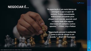 “A negociação é um meio básico de
conseguir o que se quer de
outrem. É uma comunicação
bidirecional concebida para
chegar a um acordo, quando você
e o outro lado têm alguns
interesses em comum e outros
opostos.” – Fisher, Ury e Patton
“Negociação pessoal é conhecida
como a arte de chegar a um
acordo.” – Brad Lee Thompson
NEGOCIAR É...
Fonte: Adaptado pelo autor de: Ury, Fischer, Patton., Harvard University (2014).
 
