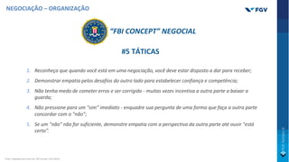 NEGOCIAÇÃO – ORGANIZAÇÃO
#5 TÁTICAS
1. Reconheça que quando você está em uma negociação, você deve estar disposto a dar para receber;
2. Demonstrar empatia pelos desafios do outro lado para estabelecer confiança e competência;
3. Não tenha medo de cometer erros e ser corrigido - muitas vezes incentiva a outra parte a baixar a
guarda;
4. Não pressione para um "sim" imediato - enquadre sua pergunta de uma forma que faça a outra parte
concordar com o "não”;
5. Se um "não" não for suficiente, demonstre empatia com a perspectiva da outra parte até ouvir "está
certo”.
“FBI CONCEPT” NEGOCIAL
Fonte: Adaptado pelo autor de: FBI Concept, USA (2019).
 