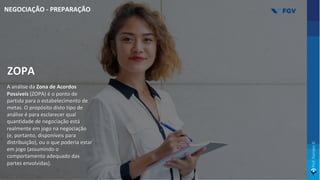 ZOPA
A análise da Zona de Acordos
Possíveis (ZOPA) é o ponto de
partida para o estabelecimento de
metas. O propósito disto tipo de
análise é para esclarecer qual
quantidade de negociação está
realmente em jogo na negociação
(e, portanto, disponíveis para
distribuição), ou o que poderia estar
em jogo (assumindo o
comportamento adequado das
partes envolvidas).
NEGOCIAÇÃO - PREPARAÇÃO
 