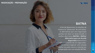 BATNA
A fim de determinar as soluções de
reserva ou 'obstáculos' de uma parte,
as alternativas que uma negociação
partido tem deve ser determinado. A
melhor alternativa (BATNA = Melhor
Alternativa para um Acordo
Negociado) determina o
comportamento de um negociador.
Ele tentará negociar uma solução
melhor (ou pelo menos a mesma) em
comparação com sua solução BATNA.
NEGOCIAÇÃO - PREPARAÇÃO
 