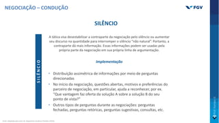 SILÊNCIO
A tática visa desestabilizar a contraparte da negociação pelo silêncio ou aumentar
seu discurso na quantidade para interromper o silêncio “não natural”. Portanto, a
contraparte dá mais informação. Essas informações podem ser usadas pela
própria parte da negociação em sua própria linha de argumentação.
Implementação
• Distribuição assimétrica de informações por meio de perguntas
direcionadas
• No início da negociação, questões abertas, motivos e preferências do
parceiro de negociação, em particular, ajuda a reconhecer, por ex.
"Que vantagem faz oferta da solução A sobre a solução B do seu
ponto de vista?”
• Outros tipos de perguntas durante as negociações: perguntas
fechadas, perguntas retóricas, perguntas sugestivas, consultas, etc.
S
I
L
Ê
N
C
I
O
NEGOCIAÇÃO – CONDUÇÃO
Fonte: Adaptado pelo autor de: Negotiation Academy Potsdam (2019).
 