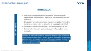 INTERVALOS
• Intervalos nas negociações são momentos em que as partes
negociadoras interrompem a negociação sem antes chegar a uma
conclusão.
• Eles podem levar alguns minutos, mas também podem levar várias
semanas ou meses entre os episódios de negociação individual.
• Cada pausa signiﬁca uma mudança no comportamento do ator
• Os intervalos oferecem oportunidade para reﬂexão, bem como
distração.
Intervalos de negociação unilaterais podem ser benéﬁcos como um processo
táOco. Eles demonstram poder e podem, portanto, desencadear uma situação
ganha-perde em favor da outra parte, conﬁgurando uma pausa. Contudo, eles
também podem levar a reações negaOvas do lado do oponente e, portanto,
deve ser usado com cuidado.
I
N
T
E
R
V
A
L
O
S
NEGOCIAÇÃO – CONDUÇÃO
Fonte: Adaptado pelo autor de: Negotiation Academy Potsdam (2019).
 