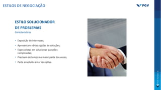 ESTILO SOLUCIONADOR
DE PROBLEMAS
Características
• Exposição de interesses;
• Apresentam várias opções de soluções;
• Especialistas em solucionar questões
complicadas;
• Precisam de tempo na maior parte das vezes;
• Parte envolvida estar recepOva.
ESTILOS DE NEGOCIAÇÃO
 