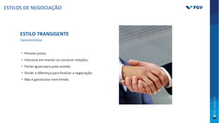 ESTILO TRANSIGENTE
Características
• Pessoas justas;
• Interesse em manter ou construir relações;
• Partes iguais para justo acordo;
• Dividir a diferença para finalizar a negociação;
• Não é ganancioso nem tímido.
ESTILOS DE NEGOCIAÇÃO
 