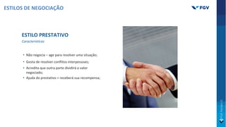 ESTILO PRESTATIVO
Características
• Não negocia – age para resolver uma situação;
• Gosta de resolver conflitos interpessoais;
• Acredita que outra parte dividirá o valor
negociado;
• Ajuda do prestativo = receberá sua recompensa;
ESTILOS DE NEGOCIAÇÃO
 