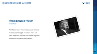 ESTILO DONALD TRUMP
CompeOdor
“Conhecer-se a si mesmo e os concorrentes e
manter-se com os pés no chão e preso aos
fatos terrestres; oferecer aos clientes algo não
disponibilizado pelos concorrentes.”
NEGOCIADORES DE SUCESSO
 