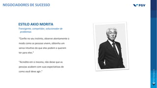 ESTILO AKIO MORITA
Transigente, competidor, solucionador de
problemas
“Confie no seu instinto, observe atentamente o
modo como as pessoas vivem, obtenha um
senso intuitivo do que eles podem e querem
ter para eles.”
“Acredite em si mesmo, não deixe que as
pessoas acabem com suas expectativas de
como você deve agir.”
NEGOCIADORES DE SUCESSO
 