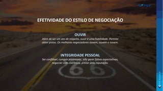OUVIR
Além de ser um ato de respeito, ouvir é uma habilidade. Permite
obter pistas. Os melhores negociadores ouvem, ouvem e ouvem.
INTEGRIDADE PESSOAL
Ser confiável, cumprir promessas, não gerar falsas expectativas,
negociar com coerência, prezar pela reputação.
EFETIVIDADE DO ESTILO DE NEGOCIAÇÃO
 