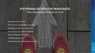 • Descubra quem você é;
• Determine sua preferência de es>lo;
• Aperfeiçoe-se para ser mais eﬁcaz;
• Tenha disposição para se preparar;
• Gere expecta>vas elevadas;
• Paciência para ouvir;
• Compromisso com a Integridade Pessoal.
EFETIVIDADE DO ESTILO DE NEGOCIAÇÃO
Toda negociação começa em você!
 