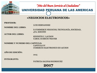 UNIVERSIDAD PERUANA DE LAS AMERICAS
«NEGOCIOS ELECTRONICOS»
PROFESOR:
LUIS HERNANDEZ
NOMBRE DEL LIBRO:
E-COMMERCE NEGOCIOS, TECNOLOGÍA, SOCIEDAD,
4TA. EDICIÓN
AUTOR DEL LIBRO:
KENNETH C. LAUDON
CAROL GUERCIO TRAVER
NOMBRE Y NUMERO DEL CAPITULO:
CAPITULO IV
COMERCIO ELECTRONICO EN ACCION
AÑO DE EDICIÓN:
2015
INTEGRANTE:
PATRICIA SALINAS RODRIGUEZ
2017
“Año del Buen Servicio al Ciudadano”
 