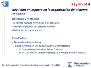Key Point 4 Objetivos y Métodos: Medir los tiempos invertidos en las consultas Evaluar satisfacción del personal médico Utilización de cuestionarios Resultados:  Personal médico contento Tiempo invertido en una consulta por teledermatología  En Centro de especialidades médicas: 6 minutos En AT:  12.3 minutos  (tomar imágenes) + 6.7 minutos (enviar la consulta) Key Point 4: Impacto en la organización del sistema sanitario 
