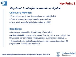 Key Point 1 Objetivos y Métodos: Tener en cuenta el tipo de usuarios y sus habilidades Proceso interactivo entre ingenieros y médicos Parte técnica satisfactoria (adaptada a la LOPD) Resultados:  4 meses de evaluación: 4 médicos y 17 consultas Aplicación WEB  : diferentes vistas en función del rol, comunicaciones SSL, acceso por certificado y login/password, sistema de backup  … Evaluación final a todos los participantes con un cuestionario de 30 preguntas   sistema fácil de utilizar  Key Point 1: Interfaz de usuario amigable 