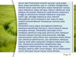 Page 10
Aliran Neo Positivisme memiliki peranan yang sangat
besar dalam pendidikan saat ini. Dengan menggunakan
metode ilmiah yang diterapkan dalam memahami realitas
maka kebenaran dapat tercapai. Namun kebenaran yang
didapat merupakan kebenaran yang bersifat sementara
hingga di temukannya kembali kebenaran yang lebih
hakiki lagi, sehingga kebenaran akan memiliki
kemungkinan terus terbaharui dari masa ke masa
tergantung peningkatan kemampuan manusia pada
zamannya.
Pendidikan harus dapat merangsang intelektual
pelaksana pendidikan baik guru, murid maupun semua
perangkat sekolah. Pendidikan berfungsi untuk
mengasah pemikiran yang pada akhirnya akan membuat
manusia menjadi manusia yang seutuhnya, sehingga
manusia bukan hanya dilihat dari wujudnya tetapi dilihat
dari pemikiran-pemikirannya, dan pendidikan membuat
peserta didik lebih memahami mengenai kebenaran yang
ada. Masyarakat pendidikan menghendaki agar
pengajaran memerhatikan minat, kebutuhan, dan
kesiapan peserta didik untuk belajar, serta dimaksudkan
untuk mencapai tujuan-tujuan sosial sekolah.
Aliran Neo Positivisme memiliki peranan yang sangat
besar dalam pendidikan saat ini. Dengan menggunakan
metode ilmiah yang diterapkan dalam memahami realitas
maka kebenaran dapat tercapai. Namun kebenaran yang
didapat merupakan kebenaran yang bersifat sementara
hingga di temukannya kembali kebenaran yang lebih
hakiki lagi, sehingga kebenaran akan memiliki
kemungkinan terus terbaharui dari masa ke masa
tergantung peningkatan kemampuan manusia pada
zamannya.
Pendidikan harus dapat merangsang intelektual
pelaksana pendidikan baik guru, murid maupun semua
perangkat sekolah. Pendidikan berfungsi untuk
mengasah pemikiran yang pada akhirnya akan membuat
manusia menjadi manusia yang seutuhnya, sehingga
manusia bukan hanya dilihat dari wujudnya tetapi dilihat
dari pemikiran-pemikirannya, dan pendidikan membuat
peserta didik lebih memahami mengenai kebenaran yang
ada. Masyarakat pendidikan menghendaki agar
pengajaran memerhatikan minat, kebutuhan, dan
kesiapan peserta didik untuk belajar, serta dimaksudkan
untuk mencapai tujuan-tujuan sosial sekolah.
 